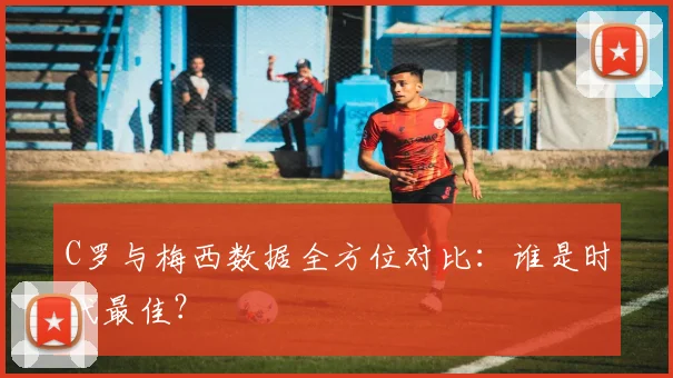 C罗与梅西数据全方位对比:谁是时代最佳?