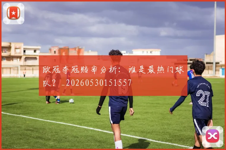 欧冠夺冠赔率分析：谁是最热门球队？_20260530151557
