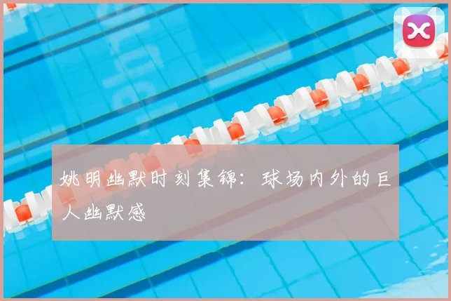姚明幽默时刻集锦：球场内外的巨人幽默感