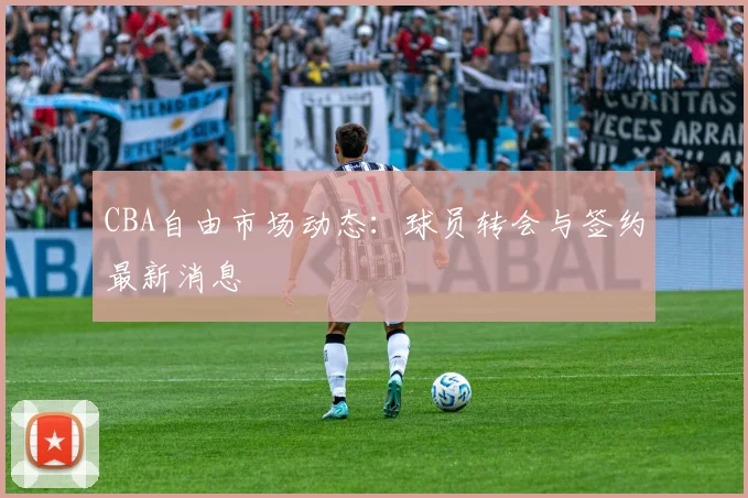 CBA自由市场动态：球员转会与签约最新消息