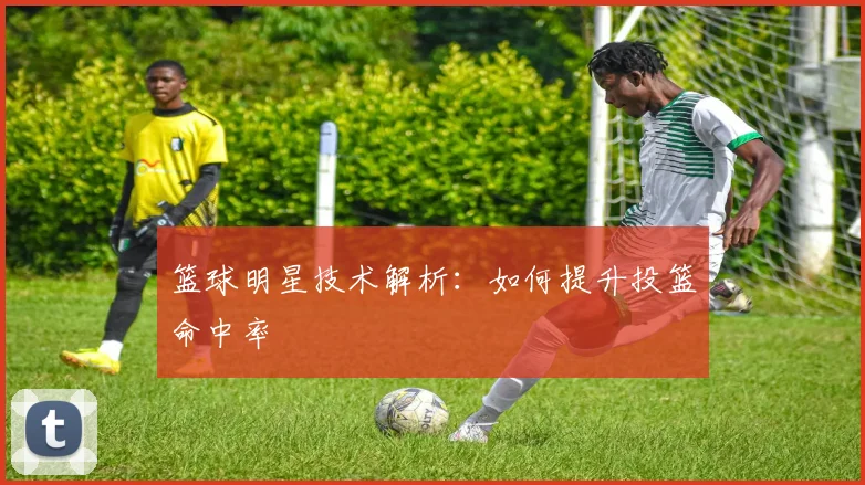 篮球明星技术解析：如何提升投篮命中率