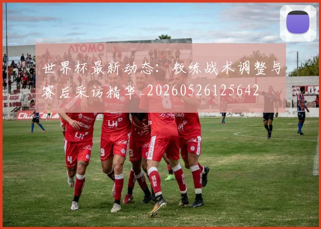 世界杯最新动态：教练战术调整与赛后采访精华_20260526125642
