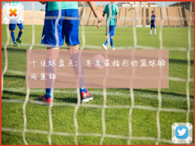 十佳球盘点：年度最精彩的篮球瞬间集锦