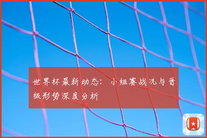 世界杯最新动态:小组赛战况与晋级形势深度分析
