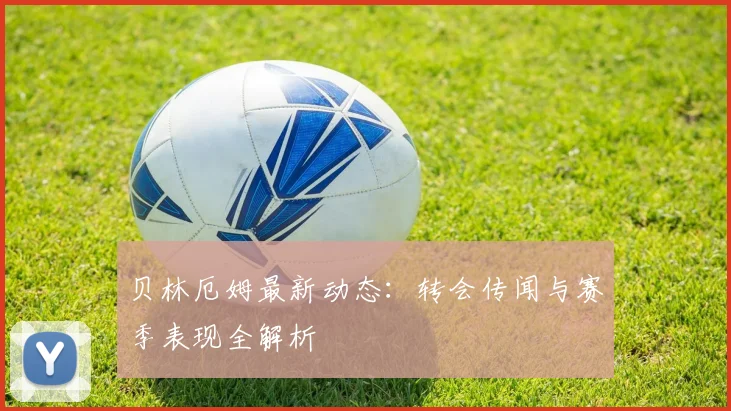 贝林厄姆最新动态:转会传闻与赛季表现全解析