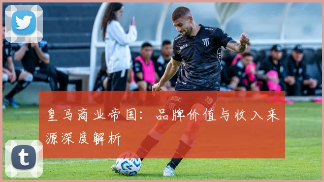 皇马商业帝国：品牌价值与收入来源深度解析