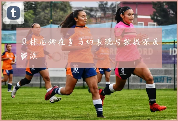 贝林厄姆在皇马的表现与数据深度解读