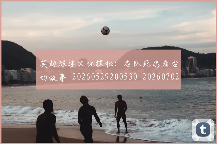 英超球迷文化探秘：各队死忠看台的故事_20260529200530_20260702174152