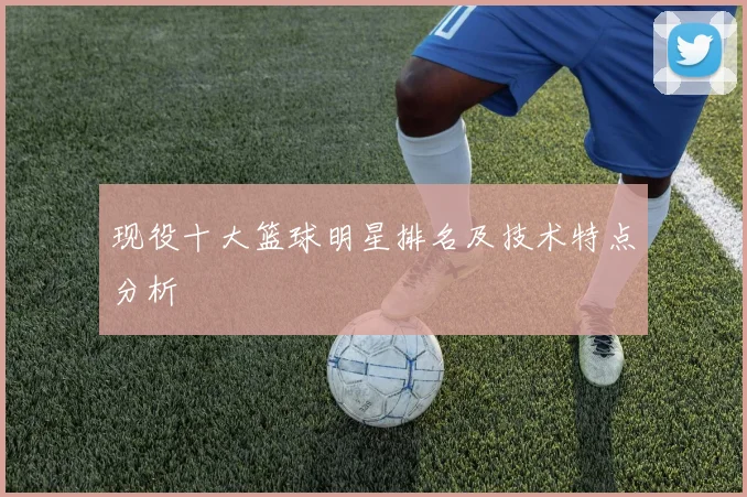 现役十大篮球明星排名及技术特点分析