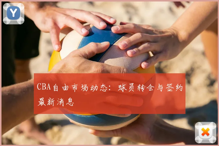 CBA自由市场动态：球员转会与签约最新消息