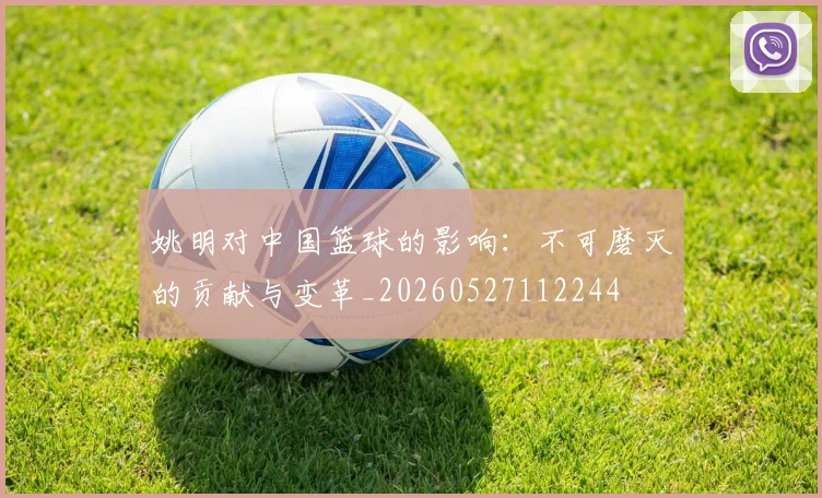 姚明对中国篮球的影响：不可磨灭的贡献与变革_20260527112244
